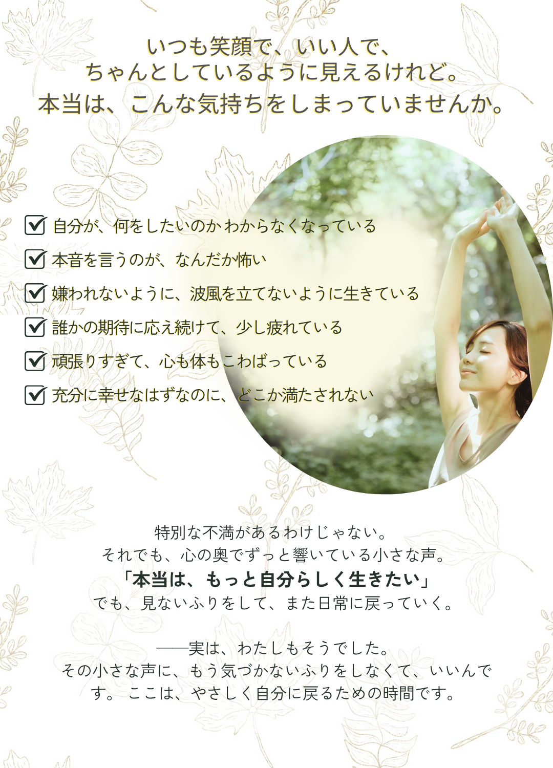 特別な不満があるわけじゃない。
それでも、心の奥でずっと響いている小さな声。
「本当は、もっと自分らしく生きたい」
でも、見ないふりをして、また日常に戻っていく。
──実は、わたしもそうでした。
その小さな声に、もう気づかないふりをしなくて、いいんです。 ここは、やさしく自分に戻るための時間です。